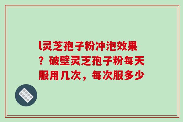 l灵芝孢子粉冲泡效果?破壁灵芝孢子粉每天服用几次,每次服多少 l灵芝孢子粉冲泡效果?破壁灵芝孢子粉每天服用几次,每次服多少