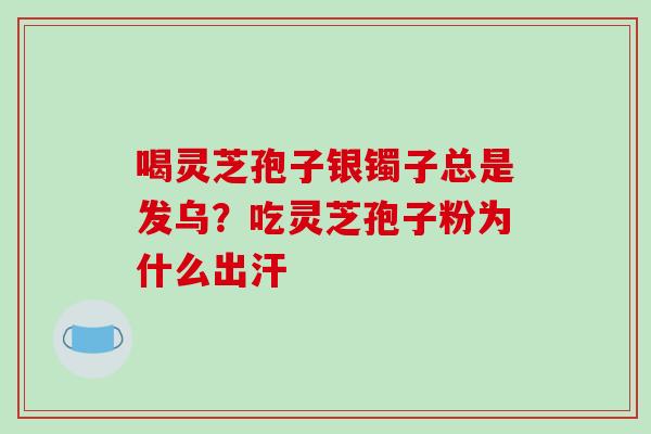 喝灵芝孢子银镯子总是发乌？吃灵芝孢子粉为什么出汗