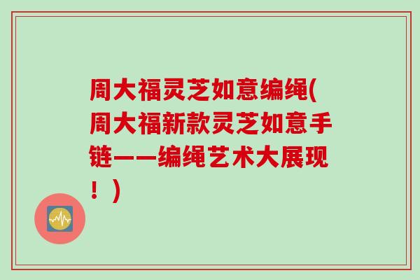 周大福灵芝如意编绳(周大福新款灵芝如意手链——编绳艺术大展现！)