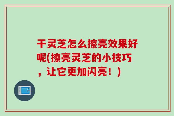 干灵芝怎么擦亮效果好呢(擦亮灵芝的小技巧，让它更加闪亮！)
