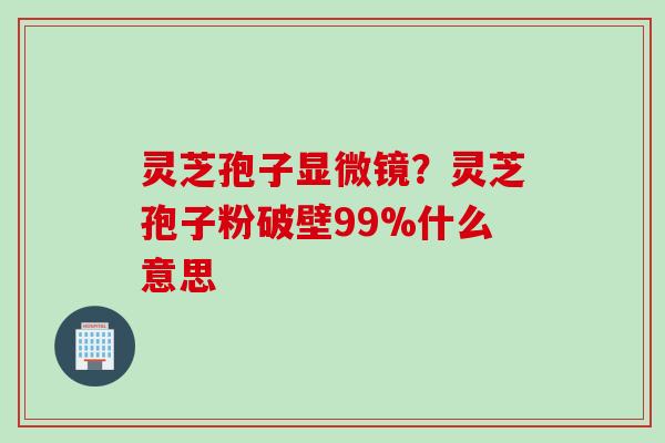 灵芝孢子显微镜？灵芝孢子粉破壁99%什么意思