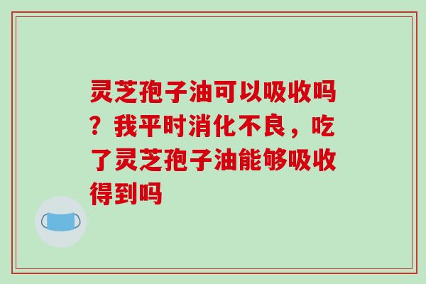 灵芝孢子油可以吸收吗？我平时消化不良，吃了灵芝孢子油能够吸收得到吗