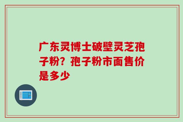 广东灵博士破壁灵芝孢子粉？孢子粉市面售价是多少