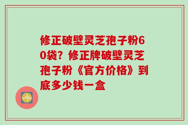 修正破壁灵芝孢子粉60袋？修正牌破壁灵芝孢子粉《官方价格》到底多少钱一盒