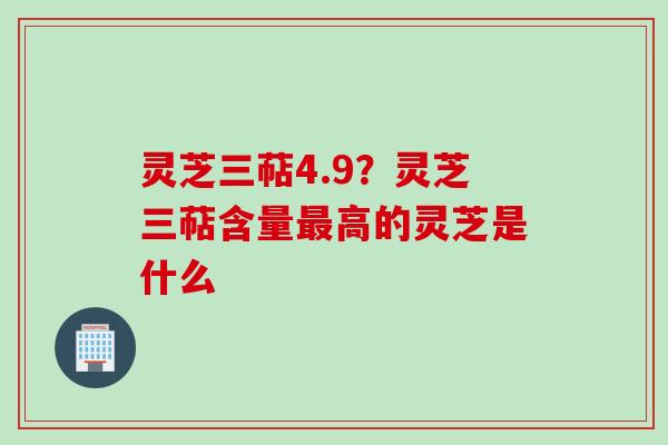 灵芝三萜4.9？灵芝三萜含量最高的灵芝是什么