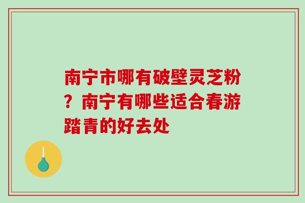 南宁市哪有破壁灵芝粉？南宁有哪些适合春游踏青的好去处