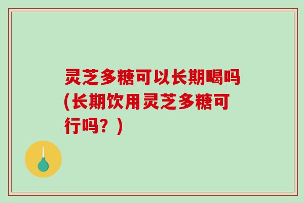灵芝多糖可以长期喝吗(长期饮用灵芝多糖可行吗?) 灵芝多糖可以长期喝吗(长期饮用灵芝多糖可行吗?)