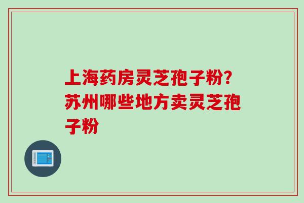 上海药房灵芝孢子粉？苏州哪些地方卖灵芝孢子粉