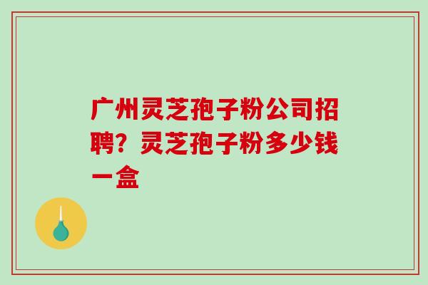 广州灵芝孢子粉公司招聘?灵芝孢子粉多少钱一盒 广州灵芝孢子粉公司招聘?灵芝孢子粉多少钱一盒