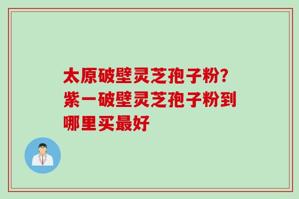 太原破壁灵芝孢子粉？紫一破壁灵芝孢子粉到哪里买最好