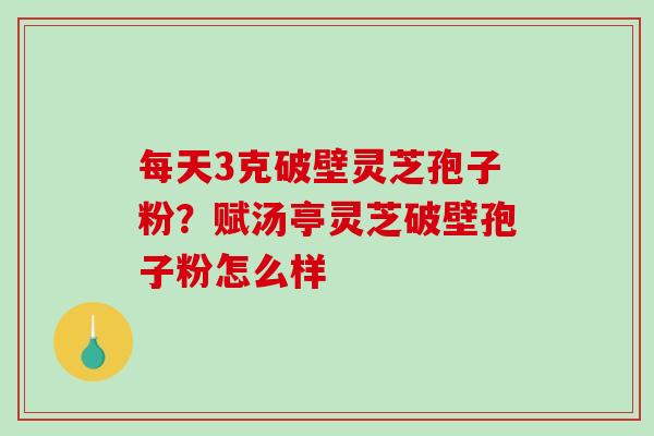 每天3克破壁灵芝孢子粉？赋汤亭灵芝破壁孢子粉怎么样