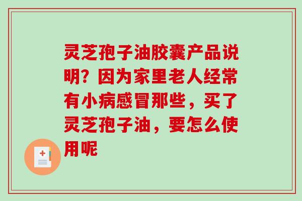灵芝孢子油胶囊产品说明？因为家里老人经常有小病感冒那些，买了灵芝孢子油，要怎么使用呢