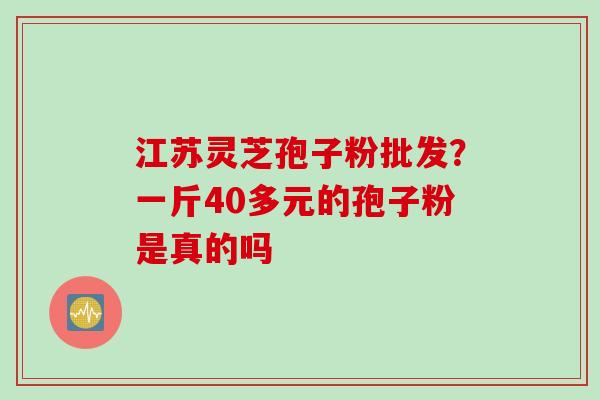 江苏灵芝孢子粉批发？一斤40多元的孢子粉是真的吗