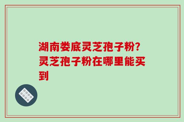 湖南娄底灵芝孢子粉？灵芝孢子粉在哪里能买到