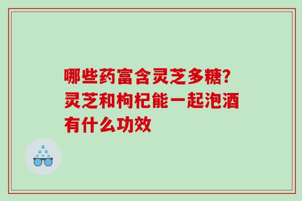 哪些药富含灵芝多糖？灵芝和枸杞能一起泡酒有什么功效