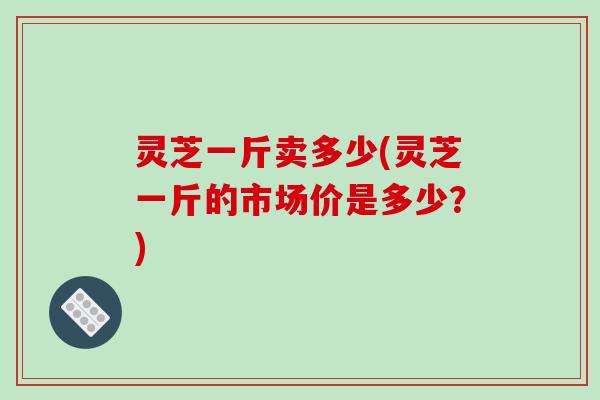 灵芝一斤卖多少(灵芝一斤的市场价是多少？)