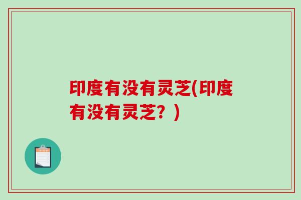 印度有没有灵芝(印度有没有灵芝？)