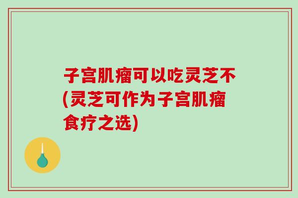 子宫肌瘤可以吃灵芝不(灵芝可作为子宫肌瘤食疗之选)