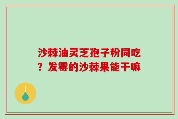 沙棘油灵芝孢子粉同吃？发霉的沙棘果能干嘛