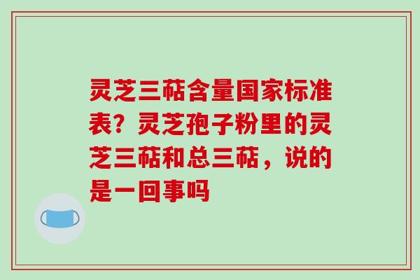灵芝三萜含量国家标准表？灵芝孢子粉里的灵芝三萜和总三萜，说的是一回事吗