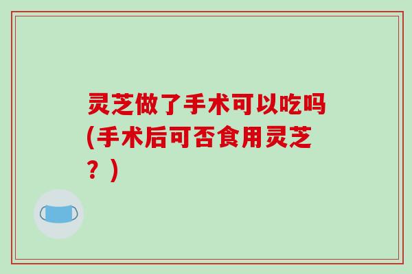 灵芝做了手术可以吃吗(手术后可否食用灵芝？)