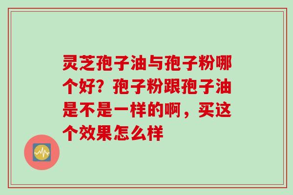 灵芝孢子油与孢子粉哪个好？孢子粉跟孢子油是不是一样的啊，买这个效果怎么样