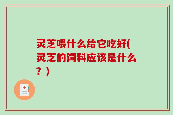 灵芝喂什么给它吃好(灵芝的饲料应该是什么？)