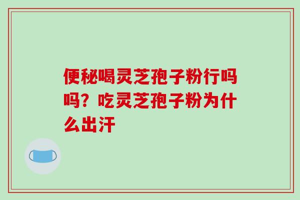 便秘喝灵芝孢子粉行吗吗？吃灵芝孢子粉为什么出汗