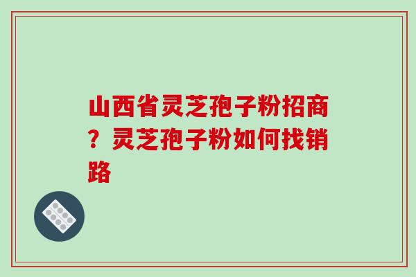 山西省灵芝孢子粉招商？灵芝孢子粉如何找销路