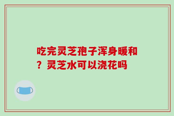 吃完灵芝孢子浑身暖和？灵芝水可以浇花吗