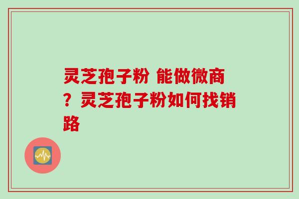 灵芝孢子粉 能做微商？灵芝孢子粉如何找销路