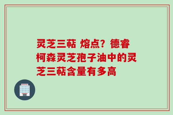 灵芝三萜 熔点？德睿柯森灵芝孢子油中的灵芝三萜含量有多高