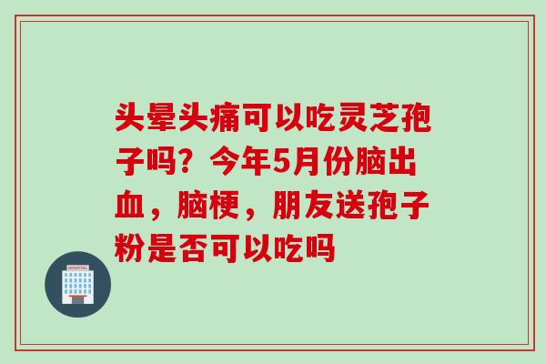 头晕头痛可以吃灵芝孢子吗？今年5月份脑出，脑梗，朋友送孢子粉是否可以吃吗