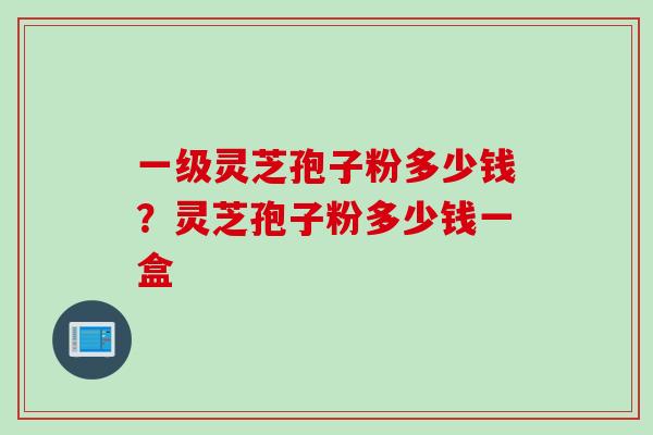 一级灵芝孢子粉多少钱？灵芝孢子粉多少钱一盒