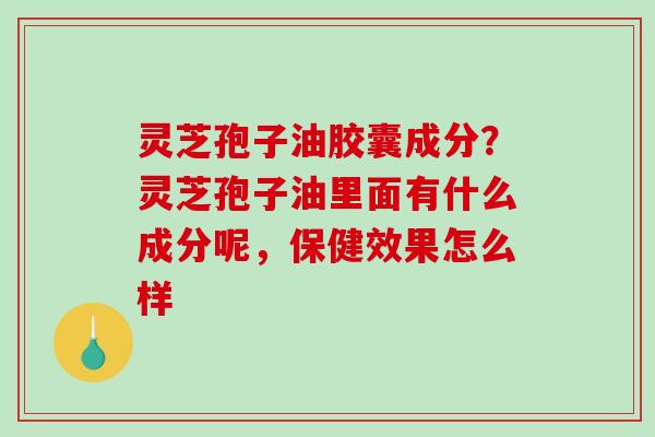 灵芝孢子油胶囊成分？灵芝孢子油里面有什么成分呢，保健效果怎么样
