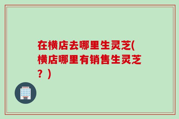 在横店去哪里生灵芝(横店哪里有销售生灵芝？)