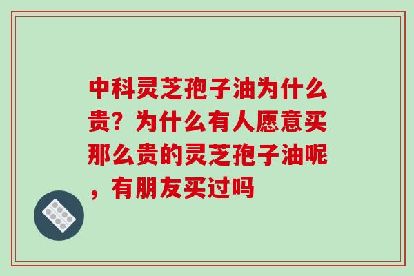 中科灵芝孢子油为什么贵？为什么有人愿意买那么贵的灵芝孢子油呢，有朋友买过吗
