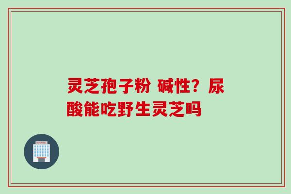 灵芝孢子粉 碱性？尿酸能吃野生灵芝吗