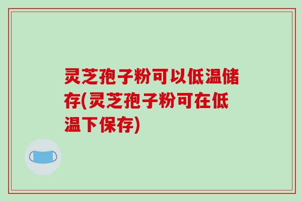灵芝孢子粉可以低温储存(灵芝孢子粉可在低温下保存)