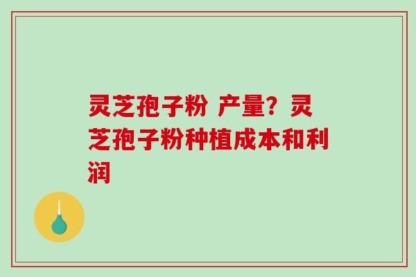 灵芝孢子粉 产量?灵芝孢子粉种植成本和利润 灵芝孢子粉 产量?灵芝孢子粉种植成本和利润