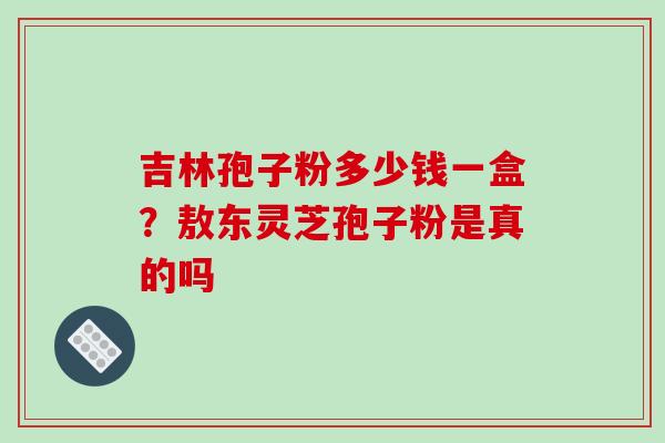吉林孢子粉多少钱一盒？敖东灵芝孢子粉是真的吗