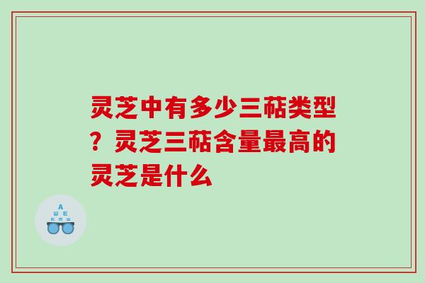 灵芝中有多少三萜类型？灵芝三萜含量最高的灵芝是什么