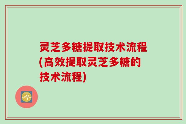 灵芝多糖提取技术流程(高效提取灵芝多糖的技术流程)