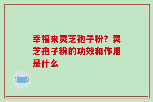 幸福来灵芝孢子粉？灵芝孢子粉的功效和作用是什么