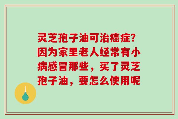 灵芝孢子油可治癌症？因为家里老人经常有小病感冒那些，买了灵芝孢子油，要怎么使用呢