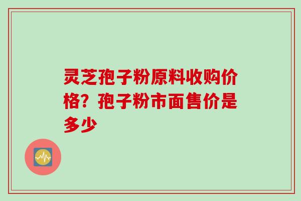 灵芝孢子粉原料收购价格？孢子粉市面售价是多少