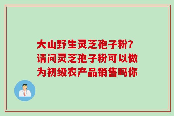 大山野生灵芝孢子粉？请问灵芝孢子粉可以做为初级农产品销售吗你