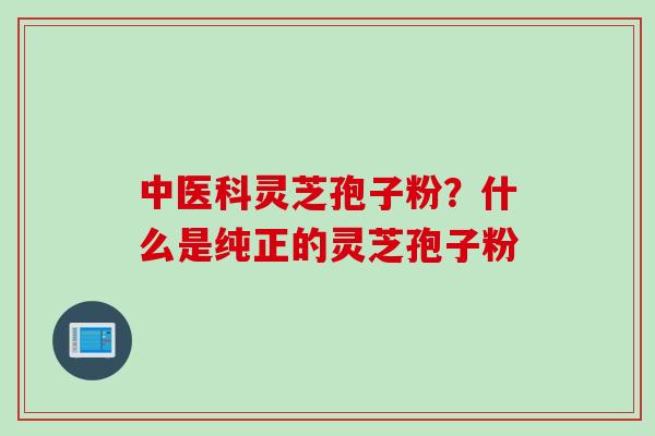 中医科灵芝孢子粉？什么是纯正的灵芝孢子粉