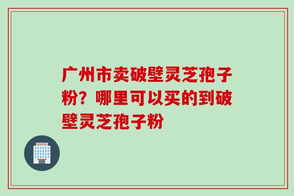 广州市卖破壁灵芝孢子粉？哪里可以买的到破壁灵芝孢子粉