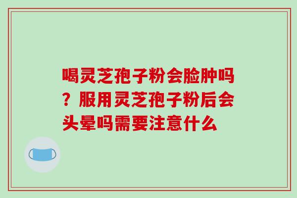 喝灵芝孢子粉会脸肿吗？服用灵芝孢子粉后会头晕吗需要注意什么